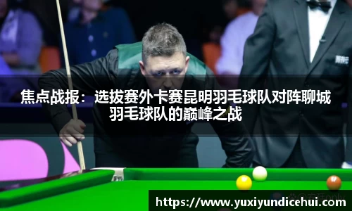 焦点战报：选拔赛外卡赛昆明羽毛球队对阵聊城羽毛球队的巅峰之战